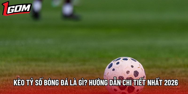 Kèo Tỷ Số Bóng Đá Là Gì? Hướng Dẫn Chi Tiết Nhất 2026